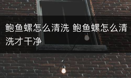 鲍鱼螺怎么清洗 鲍鱼螺怎么清洗才干净