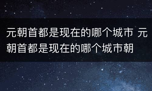 元朝首都是现在的哪个城市 元朝首都是现在的哪个城市朝