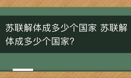 苏联解体成多少个国家 苏联解体成多少个国家?