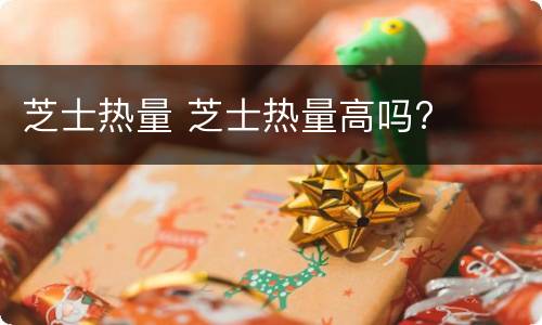 芝士热量 芝士热量高吗?