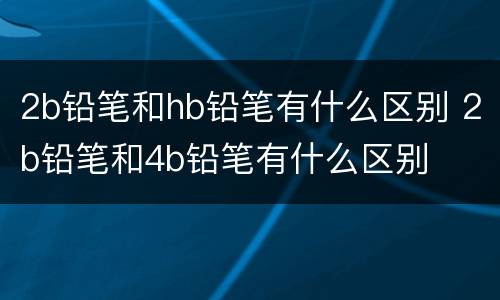 2b铅笔和hb铅笔有什么区别 2b铅笔和4b铅笔有什么区别