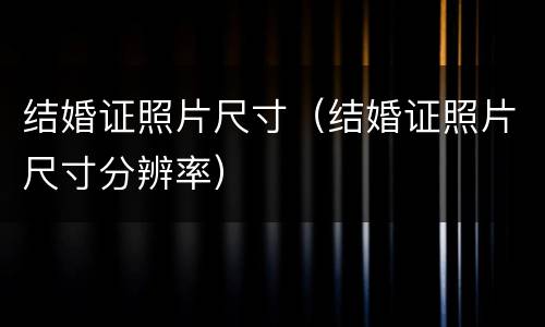 结婚证照片尺寸（结婚证照片尺寸分辨率）
