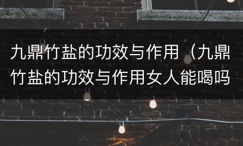 九鼎竹盐的功效与作用（九鼎竹盐的功效与作用女人能喝吗）