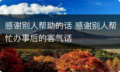 感谢别人帮助的话 感谢别人帮忙办事后的客气话