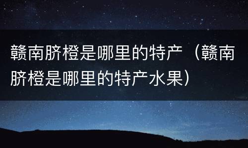 赣南脐橙是哪里的特产（赣南脐橙是哪里的特产水果）