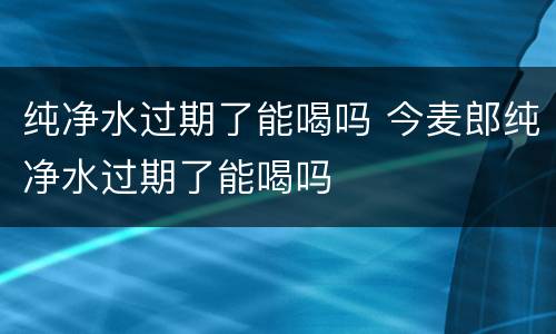 纯净水过期了能喝吗 今麦郎纯净水过期了能喝吗