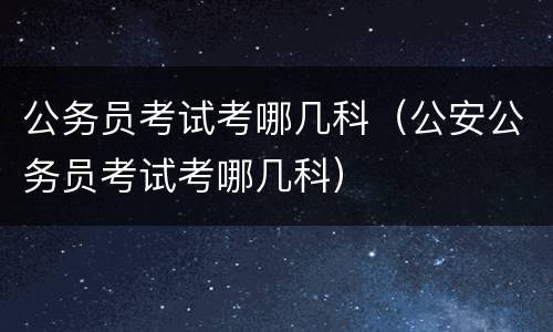 公务员考试考哪几科（公安公务员考试考哪几科）
