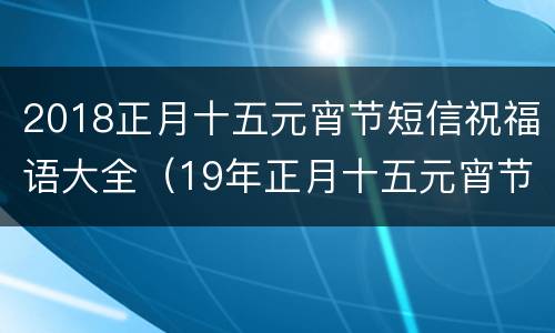 2018正月十五元宵节短信祝福语大全（19年正月十五元宵节祝福语）