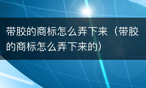 带胶的商标怎么弄下来（带胶的商标怎么弄下来的）