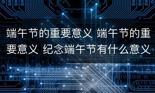 端午节的重要意义 端午节的重要意义 纪念端午节有什么意义