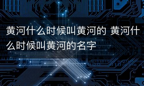 黄河什么时候叫黄河的 黄河什么时候叫黄河的名字