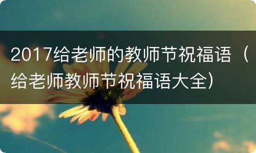 2017给老师的教师节祝福语（给老师教师节祝福语大全）