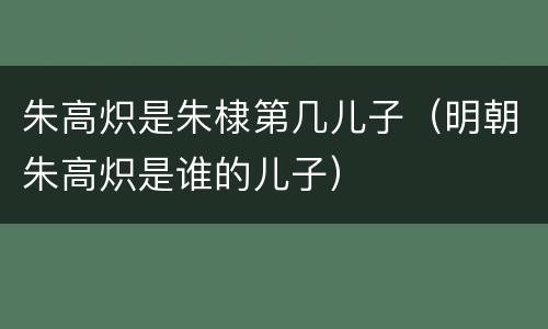 朱高炽是朱棣第几儿子（明朝朱高炽是谁的儿子）