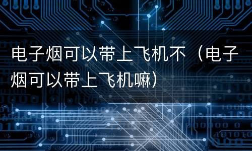 电子烟可以带上飞机不（电子烟可以带上飞机嘛）