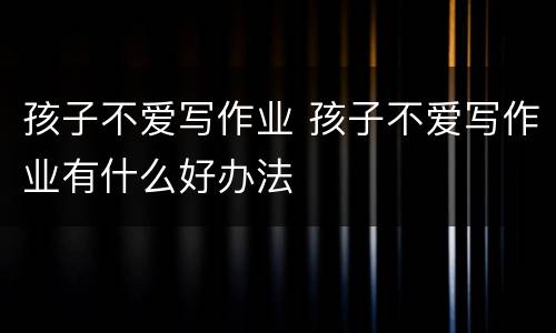 孩子不爱写作业 孩子不爱写作业有什么好办法
