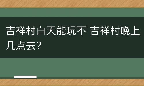 吉祥村白天能玩不 吉祥村晚上几点去?