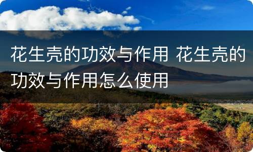 花生壳的功效与作用 花生壳的功效与作用怎么使用