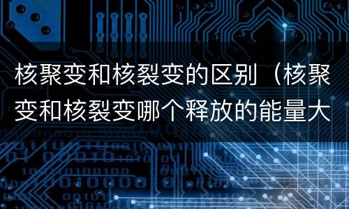 核聚变和核裂变的区别（核聚变和核裂变哪个释放的能量大）