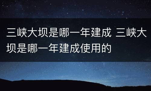 三峡大坝是哪一年建成 三峡大坝是哪一年建成使用的