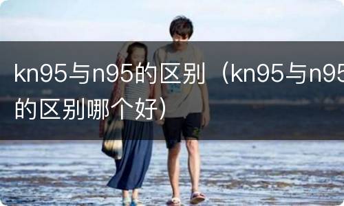 kn95与n95的区别（kn95与n95的区别哪个好）