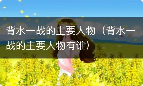 背水一战的主要人物（背水一战的主要人物有谁）