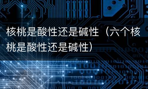 核桃是酸性还是碱性（六个核桃是酸性还是碱性）