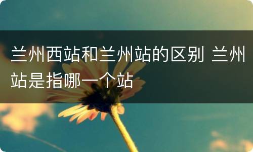 兰州西站和兰州站的区别 兰州站是指哪一个站