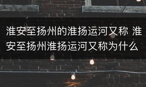 淮安至扬州的淮扬运河又称 淮安至扬州淮扬运河又称为什么河