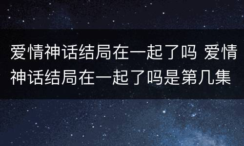 爱情神话结局在一起了吗 爱情神话结局在一起了吗是第几集