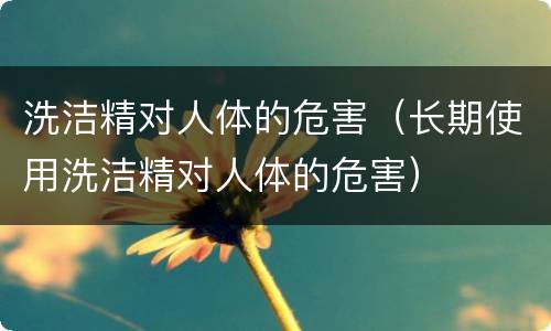 洗洁精对人体的危害（长期使用洗洁精对人体的危害）