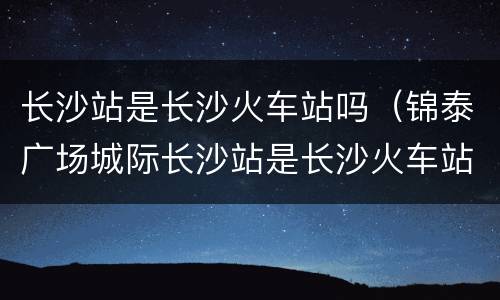 长沙站是长沙火车站吗（锦泰广场城际长沙站是长沙火车站吗）