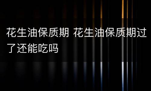 花生油保质期 花生油保质期过了还能吃吗