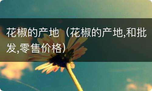花椒的产地（花椒的产地,和批发,零售价格）