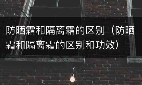 防晒霜和隔离霜的区别（防晒霜和隔离霜的区别和功效）
