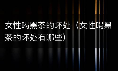 女性喝黑茶的坏处（女性喝黑茶的坏处有哪些）
