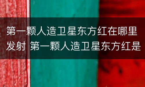 第一颗人造卫星东方红在哪里发射 第一颗人造卫星东方红是哪里发射