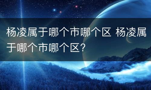 杨凌属于哪个市哪个区 杨凌属于哪个市哪个区?