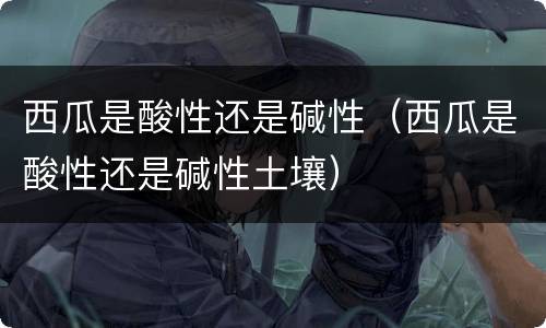 西瓜是酸性还是碱性（西瓜是酸性还是碱性土壤）