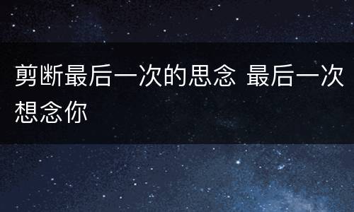 剪断最后一次的思念 最后一次想念你
