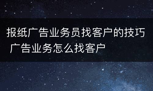 报纸广告业务员找客户的技巧 广告业务怎么找客户