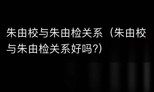 朱由校与朱由检关系（朱由校与朱由检关系好吗?）
