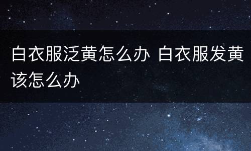 白衣服泛黄怎么办 白衣服发黄该怎么办