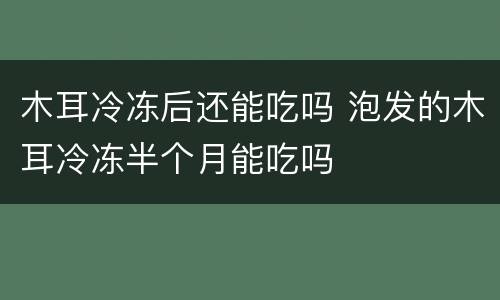 木耳冷冻后还能吃吗 泡发的木耳冷冻半个月能吃吗 木耳冷冻后还能吃吗 泡发的木耳冷冻半个月能吃吗