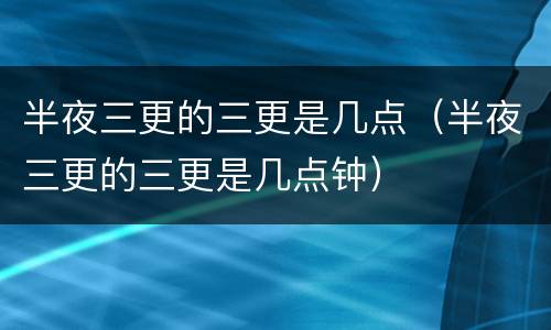 半夜三更的三更是几点（半夜三更的三更是几点钟）