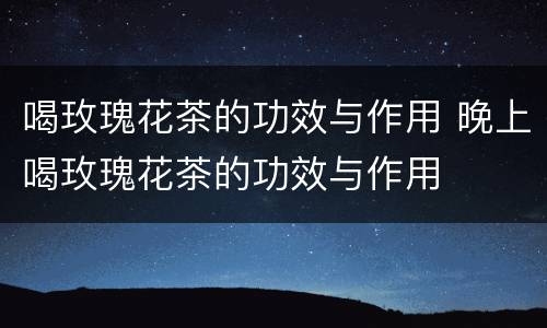 喝玫瑰花茶的功效与作用 晚上喝玫瑰花茶的功效与作用