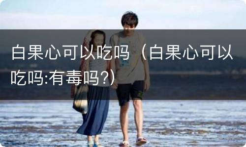 白果心可以吃吗（白果心可以吃吗:有毒吗?）