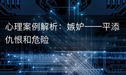 心理案例解析：嫉妒——平添仇恨和危险