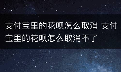 支付宝里的花呗怎么取消 支付宝里的花呗怎么取消不了