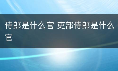侍郎是什么官 吏部侍郎是什么官