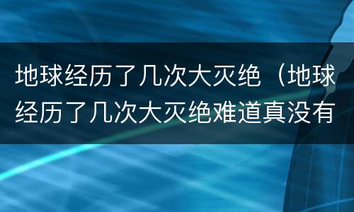 地球经历了几次大灭绝（地球经历了几次大灭绝难道真没有人类吗）